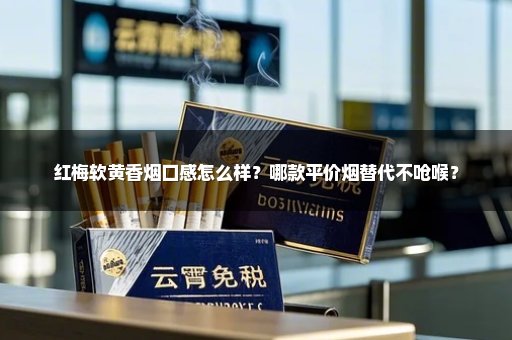 红梅软黄香烟口感怎么样？哪款平价烟替代不呛喉？